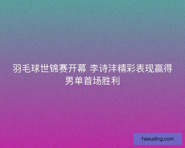 羽毛球世锦赛开幕 李诗沣精彩表现赢得男单首场胜利