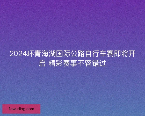2024环青海湖国际公路自行车赛即将开启 精彩赛事不容错过