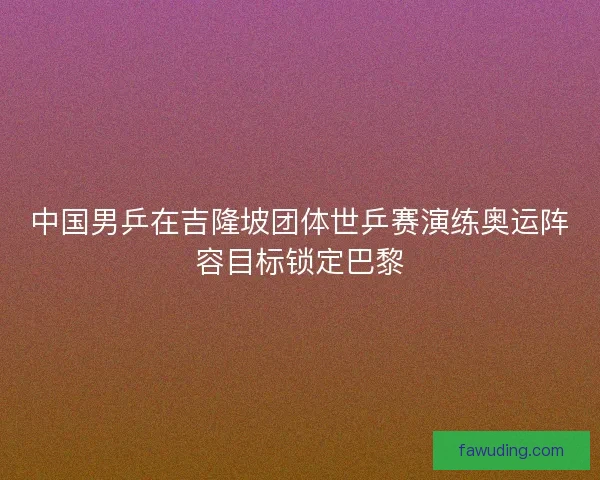 中国男乒在吉隆坡团体世乒赛演练奥运阵容目标锁定巴黎