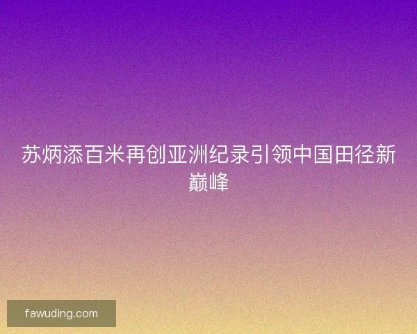 苏炳添百米再创亚洲纪录引领中国田径新巅峰