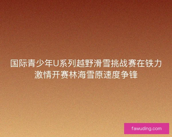 国际青少年U系列越野滑雪挑战赛在铁力激情开赛林海雪原速度争锋