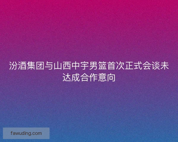 汾酒集团与山西中宇男篮首次正式会谈未达成合作意向