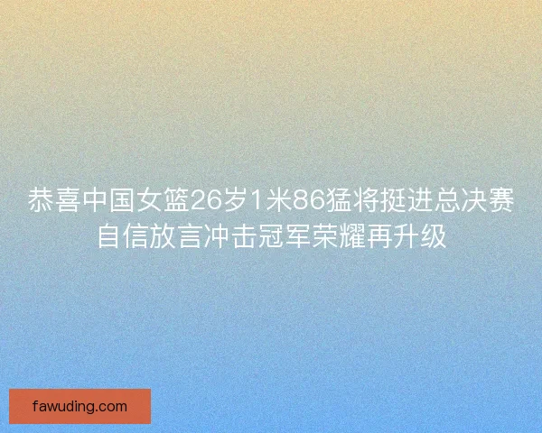 恭喜中国女篮26岁1米86猛将挺进总决赛自信放言冲击冠军荣耀再升级
