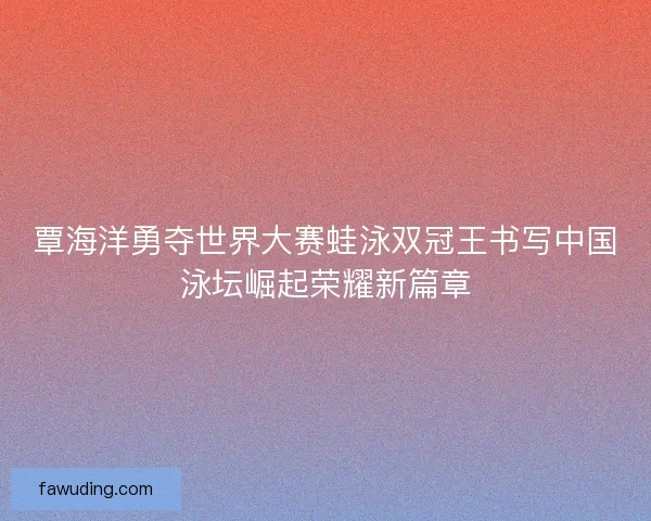 覃海洋勇夺世界大赛蛙泳双冠王书写中国泳坛崛起荣耀新篇章