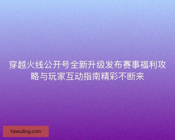 穿越火线公开号全新升级发布赛事福利攻略与玩家互动指南精彩不断来