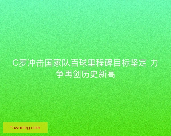 C罗冲击国家队百球里程碑目标坚定 力争再创历史新高