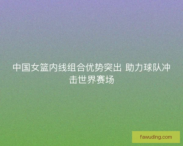 中国女篮内线组合优势突出 助力球队冲击世界赛场