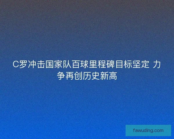 C罗冲击国家队百球里程碑目标坚定 力争再创历史新高